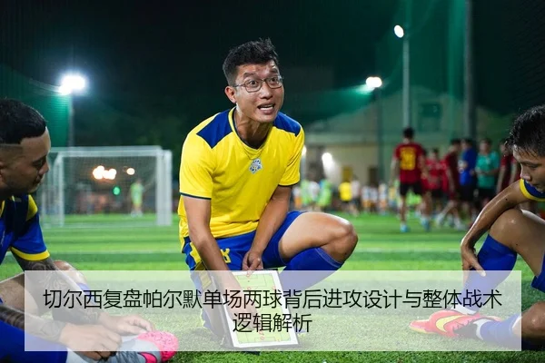 切尔西复盘帕尔默单场两球背后进攻设计与整体战术逻辑解析